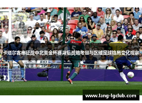 卡塔尔客串征战中北美金杯赛背后战略考量与区域足球格局变化观察