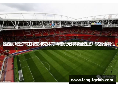 墨西哥城宣布在阿兹特克体育场增设无障碍通道提升观赛便利性