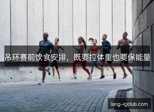 吊环赛前饮食安排，既要控体重也要保能量