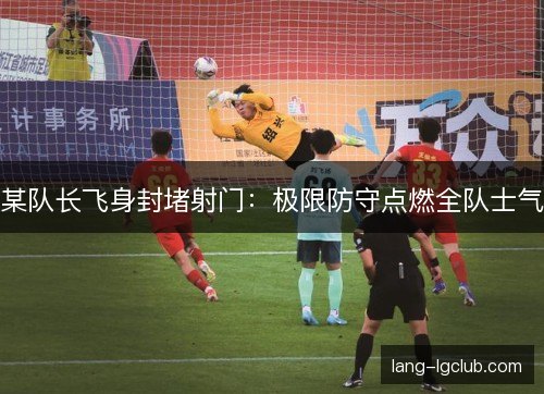 某队长飞身封堵射门：极限防守点燃全队士气