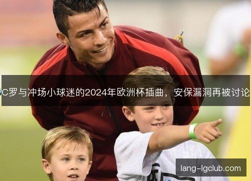 C罗与冲场小球迷的2024年欧洲杯插曲，安保漏洞再被讨论